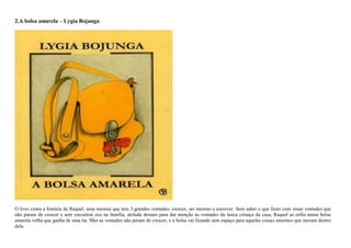 2.A bolsa amarela – Lygia Bojunga
O livro conta a história de Raquel, uma menina que tem 3 grandes vontades: crescer, ser menino e escrever. Sem saber o que fazer com essas vontades que
não param de crescer e sem encontrar eco na família, atolada demais para dar atenção às vontades da única criança da casa, Raquel as enfia numa bolsa
amarela velha que ganha de uma tia. Mas as vontades não param de crescer, e a bolsa vai ficando sem espaço para aquelas coisas enormes que moram dentro
dela.
 