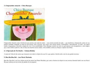 3. Chapeuzinho Amarelo – Chico Buarque
Chapeuzinho Amarelo conta a história de uma menina com medo do medo — uma menina amarela de medo — que transforma a fantasia dos contos em sua
própria realidade, chegando ao ponto de não brincar, não se divertir, não comer, nem mesmo dormir. Enfrentando o desconhecido ―O Lobo‖, ela supera
medos, inseguranças e descobre a alegria de viver. Com sensibilidade, Chico Buarque constrói um texto no qual aparece com transparência o valor mágico
que o autor atribui à palavra e não só trata com maestria nossos medos, como também, ensina as crianças a superar suas fobias.
4. A Operação do Tio Onofre – Tatiana Belinky
A mania de Talita de dar nomes que rimassem com todos os objetos da casa foi o que ajudou a família toda a sair de uma grande encrenca.
5. Bisa Bia Bisa Bel – Ana Maria Machado
Bisa Bia, Bisa Bel é um livro infanto-juvenil da autora Ana Maria Machado, que conta a história da relação de uma menina chamada Isabel com sua bisavó
Bia que conheceu em um retrato de quando ela era pequena.
 