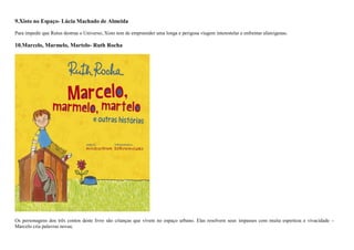 9.Xisto no Espaço- Lúcia Machado de Almeida
Para impedir que Rutus destrua o Universo, Xisto tem de empreender uma longa e perigosa viagem interestelar e enfrentar alienígenas.
10.Marcelo, Marmelo, Martelo- Ruth Rocha
Os personagens dos três contos deste livro são crianças que vivem no espaço urbano. Elas resolvem seus impasses com muita esperteza e vivacidade –
Marcelo cria palavras novas;
 