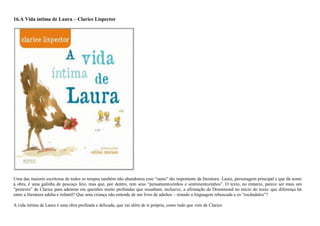 16.A Vida íntima de Laura – Clarice Lispector
Uma das maiores escritoras de todos os tempos também não abandonou esse ―ramo‖ tão importante da literatura. Laura, personagem principal e que dá nome
à obra, é uma galinha de pescoço feio, mas que, por dentro, tem seus ―pensamentozinhos e sentimentozinhos‖. O texto, no entanto, parece ser mais um
―pretexto‖ de Clarice para adentrar em questões muito profundas que ressaltam, inclusive, a afirmação de Drummond no início do texto: que diferença há
entre a literatura adulta e infantil? Que uma criança não entende de um livro de adultos – tirando a linguagem rebuscada e os ―escândalos‖?
A vida íntima de Laura é uma obra profunda e delicada, que vai além de si própria, como tudo que vem de Clarice.
 