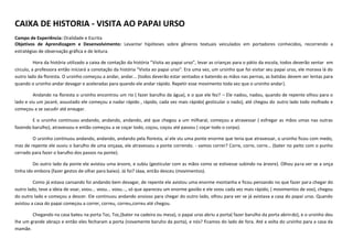 CAIXA DE HISTORIA - VISITA AO PAPAI URSO
Campo de Experiência: Oralidade e Escrita
Objetivos de Aprendizagem e Desenvolvimento: Levantar hipóteses sobre gêneros textuais veiculados em portadores conhecidos, recorrendo a
estratégias de observação gráfica e de leitura.
Hora da história utilizado a caixa de contação da história “Visita ao papai urso”, levar as crianças para o pátio da escola, todos deverão sentar em
círculo, a professora então iniciará a conotação da história “Visita ao papai urso”. Era uma vez, um ursinho que foi visitar seu papai urso, ele morava lá do
outro lado da floresta. O ursinho começou a andar, andar... (todos deverão estar sentados e batendo as mãos nas pernas, as batidas devem ser lentas para
quando o ursinho andar devagar e aceleradas para quando ele andar rápido. Repetir esse movimento toda vez que o ursinho andar).
Andando na floresta o ursinho encontrou um rio ( fazer barulho da água), e o que ele fez? – Ele nadou, nadou, quando de repente olhou para o
lado e viu um jacaré, assustado ele começou a nadar rápido , rápido, cada vez mais rápido( gesticular o nado), até chegou do outro lado todo molhado e
começou a se sacudir até enxugar.
E o ursinho continuou andando, andando, andando, até que chegou a um milharal, começou a atravessar ( esfregar as mãos umas nas outras
fazendo barulho), atravessou e então começou a se coçar todo, coçou, coçou até passou ( coçar todo o corpo).
O ursinho continuou andando, andando, andando pela floresta, aí ele viu uma ponte enorme que teria que atravessar, o ursinho ficou com medo,
mas de repente ele ouviu o barulho de uma onçaaa, ele atravessou a ponte correndo. - vamos correr? Corre, corre, corre... (bater no peito com o punho
cerrado para fazer o barulho dos passos na ponte).
Do outro lado da ponte ele avistou uma árvore, e subiu (gesticular com as mãos como se estivesse subindo na árvore). Olhou para ver se a onça
tinha ido embora (fazer gestos de olhar para baixo). Já foi? Jáaa, então desceu (movimentos).
Como já estava cansando foi andando bem devagar, de repente ele avistou uma enorme montanha e ficou pensando no que fazer para chegar do
outro lado, teve a ideia de voar, voou... voou... voou..., só que apareceu um enorme gavião e ele voou cada vez mais rápido, ( movimentos de voo), chegou
do outro lado e começou a descer. Ele continuou andando ansioso para chegar do outro lado, olhou para ver se já avistava a casa do papai urso. Quando
avistou a casa do papai começou a correr, correu, correu,correu até chegou.
Chegando na casa bateu na porta Toc, Toc,(bater na cadeira ou mesa), o papai urso abriu a porta( fazer barulho da porta abrindo), e o ursinho deu
lhe um grande abraço e então eles fecharam a porta (novamente baruho da porta), e nós? ficamos do lado de fora. Até a volta do ursinho para a casa da
mamãe.
 