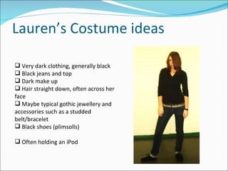 Lauren’s Costume ideas Very dark clothing, generally black Black jeans and top Dark make up Hair straight down, often across her face Maybe typical gothic jewellery and accessories such as a studded belt/bracelet Black shoes (plimsolls) Often holding an iPod 