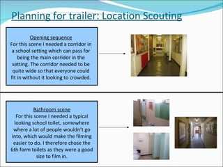Planning for trailer: Location Scouting Opening sequence For this scene I needed a corridor in a school setting which can pass for being the main corridor in the setting. The corridor needed to be quite wide so that everyone could fit in without it looking to crowded. Bathroom scene For this scene I needed a typical looking school toilet, somewhere where a lot of people wouldn’t go into, which would make the filming easier to do. I therefore chose the 6th form toilets as they were a good size to film in. 