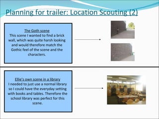 Planning for trailer: Location Scouting (2) The Goth scene This scene I wanted to find a brick wall, which was quite harsh looking and would therefore match the Gothic feel of the scene and the characters. Ellie’s own scene in a library I needed to just use a normal library so I could have the everyday setting with books and tables. Therefore the school library was perfect for this scene. 