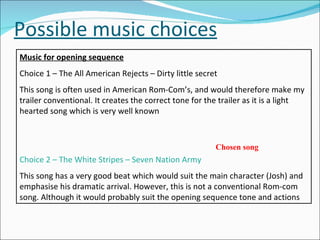 Possible music choices Music for opening sequence Choice 1 – The All American Rejects – Dirty little secret This song is often used in American Rom-Com’s, and would therefore make my trailer conventional. It creates the correct tone for the trailer as it is a light hearted song which is very well known Choice 2 – The White Stripes – Seven Nation Army This song has a very good beat which would suit the main character (Josh) and emphasise his dramatic arrival. However, this is not a conventional Rom-com song. Although it would probably suit the opening sequence tone and actions Chosen song 