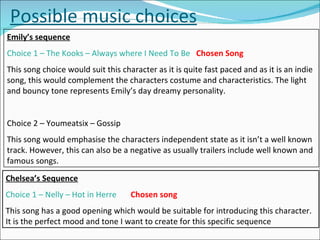 Possible music choices Emily’s sequence Choice 1 – The Kooks – Always where I Need To Be  Chosen Song This song choice would suit this character as it is quite fast paced and as it is an indie song, this would complement the characters costume and characteristics. The light and bouncy tone represents Emily’s day dreamy personality. Choice 2 – Youmeatsix – Gossip This song would emphasise the characters independent state as it isn’t a well known track. However, this can also be a negative as usually trailers include well known and famous songs. Chelsea’s Sequence Choice 1 – Nelly – Hot in Herre  Chosen song This song has a good opening which would be suitable for introducing this character. It is the perfect mood and tone I want to create for this specific sequence 
