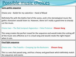Possible music choices Sams gothic sequence Choice one – Bullet for my valentine – Hand of Blood Definitely fits with the Gothic feel of the scene, and is the stereotypical music the gothic characters would listen to. However, there isn’t really a good time to sharply cut the music. Choice two – The Red Jumpsuit Apparatus – False Pretence   Chosen Song This song creates the perfect mood for the sequence and would make the cutting off of the music very effective as it is a loud song and would create the right impact when it cuts.  Final fight sequence Choice one – The Fratellis – Creeping Up the Backstairs   Chosen Song This is a very fast paced song, and has a heavy and good beat which definitely match the sequence and events 