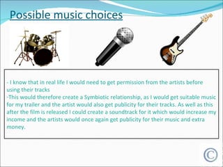 Possible music choices - I know that in real life I would need to get permission from the artists before using their tracks This would therefore create a Symbiotic relationship, as I would get suitable music for my trailer and the artist would also get publicity for their tracks. As well as this after the film is released I could create a soundtrack for it which would increase my income and the artists would once again get publicity for their music and extra money. 