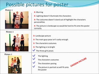 Possible pictures for poster X-  Blurring X-  Lighting doesn’t illuminate the characters X-  The costumes doesn’t stand out of highlight the characters personalities X-  The picture is landscape so would be hard to fit onto the poster correctly X-   Landscape picture X-  The main guys pose isn’t cocky enough X -  The characters costumes X-  The lighting is to bright The three girls poses The lighting The characters costumes The characters posing The picture is portrait so will fit onto the poster Picture 1 Picture 2 Picture 3 CHOSEN PICTURE 