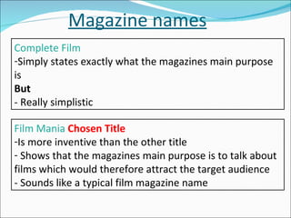 Magazine names Complete Film Simply states exactly what the magazines main purpose is But - Really simplistic   Film Mania  Chosen Title Is more inventive than the other title Shows that the magazines main purpose is to talk about films which would therefore attract the target audience - Sounds like a typical film magazine name 