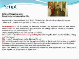 Script Script for the opening scene Liam entering and crashing into Ellie Actors involved Liam Moorhead, Katie Smith, Ellie Quin, Sam Chandler, Jimmy Buss, Chris Janes, Siobhan Grant, Maria Potter, Daniel Cole? Shannon Sayers? Establishing shot  of the art corridor, and then there is silence. Then everyone comes out from the side of the camera and main doors making quite loud noise and walking down the corridor or stop at the sides in front of the classroom doors etc Then everyone just stops and turns towards the camera  CU   on Liam’s feet and  Camera moves up his body   LA   (He holding a football in one hand and school bag over his shoulder) ECU   on Liam’s face as he runs his hand through his hair POV   shot as Liam walks down the corridor, everyone looking at the camera,  Camera looks towards the left towards Katie who smiles and waves?, then to the right as Sam walks past and camera follows her as she looks as the camera then turns back round to face front MS  of Liam walking into Ellie and her papers thrown everywhere, Ellie bends down to pick them up and Liam helps People Snickering in the background 