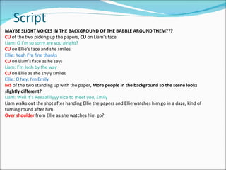 Script MAYBE SLIGHT VOICES IN THE BACKGROUND OF THE BABBLE AROUND THEM??? CU   of the two picking up the papers,  CU  on Liam’s face  Liam: O I’m so sorry are you alright? CU   on Ellie’s face and she smiles Ellie: Yeah I’m fine thanks  CU  on Liam’s face as he says Liam: I’m Josh by the way  CU  on Ellie as she shyly smiles Ellie: O hey, I’m Emily  MS  of the two standing up with the paper,  More people in the background so the scene looks slightly different? Liam: Well it’s Reeaallllyyy nice to meet you, Emily Liam walks out the shot after handing Ellie the papers and Ellie watches him go in a daze, kind of turning round after him Over shoulder  from Ellie as she watches him go? 