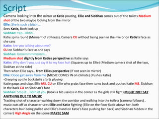 Script Camera looking into the  mirror at  Katie  pouting,  Ellie and Siobhan  comes out of the toilets  Medium shot  of the two maybe looking from the mirror Ellie:  She is such a bitch … Sees  Katie,  Both look up Siobhan:  Yep…Ohhh… Katie spins round (Moment of stillness), Camera  CU   without being seen in the mirror   on  Katie’s  face as she says Katie:  Are you talking about me? CU   on Siobhan’s face as she says Siobhan:  Ummmmmmmmm… Medium shot  slightly from Katies perspective  as Katie says Katie:  Why don’t you just say it to my face huh  (Squares up to Ellie) (Medium camera shot of the two, Siobhan at the side) Then when Ellie says…  from Ellies perspective  (If not seen in mirror) Ellie:  Oooo get away from me  (MUSIC COMES IN on climate) (Pushes Katie) ­ Creeping up the backstairs starts playing Katie gasps and slaps Ellie  MS ,  CU   on Ellie who grabs face then turns back and pushes Katie   MS ,  Siobhan in the back  CU   on Siobhan’s face Siobhan:  Stop it… Both of you  (looks a bit useless in the corner as the girls still fight)  MIGHT NOT SAY ANYTHING DUE TO MUSIC Tracking shot of character walking down the corridor and walking into the toilets (camera follows) , music cuts off as character sees  Ellie  and  Katie  fighting (Ellie on the floor Katie above her, both characters hair being pulled and Ellie’s hand on Katie’s face pushing her back) and Siobhan hidden in the corner)  High Angle   on the scene  MAYBE SAM 