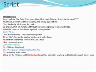 Script Park sequence Actors include Ellie Quin, Chris Janes, Liam Moorhead, Siobhan Grant, Liam’s friend???? MS   of Ellie, Siobhan and Chris laughing and having a good time Chris: Oh Emily, Mcdreamy 3 o clock… CU   of Liam, shirt off, runs hand through his hair and playing football with lads MS  of the three on the blanket again all staring at Liam Emily: Wow… Chris: Haha anyway… stop the drooling ladies CU  on Ellie’s face as she giggles, blushes and looks down MS   of them on blanket, football hits Ellie’s head LA  of Liam running over Liam: Are you okay? CU  of Ellie rubbing head Ellie: We have got to stop meeting like this CU LA   on Liam as he smiles Sitting on the hill Liam and Ellie  Medium LA  as they both start laughing and looking into each others eyes 