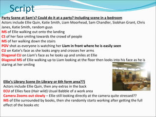 Script Party Scene at Sam’s? Could do it at a party? Including scene in a bedroom Actors include Ellie Quin, Katie Smith, Liam Moorhead, Sam Chandler, Siobhan Grant, Chris Janes, Katie Smith, random guys MS   of Ellie walking out onto the landing CS  of her face smiling towards the crowd of people MS   of her walking down the stairs POV  shot as everyone is watching her  Liam in front where he is easily seen CU  on Katie’s face as she looks angry and crosses her arms Diagonal CU  on Liam’s face as he looks up and smiles at Ellie Diagonal MS   of Ellie walking up to Liam looking at the floor then looks into his face as he is staring at her smiling Ellie’s Library Scene (In Library or 6th form area??) Actors include Ellie Quin, then any extras in the back ECU  of Ellies face (Hair wild) Usual Babble of a work area Camera Zooms out slowly  – Ellie still looking directly at the camera quite stressed?? MS   of Ellie surrounded by books, then she randomly starts working after getting the full effect of the books etc 