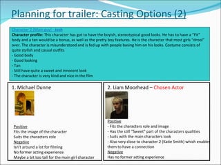 Planning for trailer: Casting Options (2) Character 2 (Main guy) -  Josh Character profile:  This character has got to have the boyish, stereotypical good looks. He has to have a “Fit” body and a tan would be a bonus, as well as the pretty boy features. He is the character that most girls “drool” over. The character is misunderstood and is fed up with people basing him on his looks. Costume consists of quite stylish and casual outfits - Good body - Good looking - Tan - Still have quite a sweet and innocent look - The character is very kind and nice in the film 1. Michael Dunne Positive Fits the image of the character Suits the characters role Negative Isn’t around a lot for filming No former acting experience Maybe a bit too tall for the main girl character 2. Liam Moorhead –  Chosen Actor Positive - Fits the characters role and image - Has the still “Sweet” part of the characters qualities - Suits with the main characters look - Also very close to character 2 (Katie Smith) which enables them to have a connection Negative Has no former acting experience 