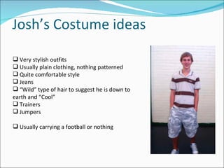 Josh’s Costume ideas Very stylish outfits Usually plain clothing, nothing patterned Quite comfortable style Jeans “ Wild” type of hair to suggest he is down to earth and “Cool” Trainers Jumpers Usually carrying a football or nothing 