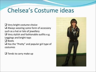 Chelsea’s Costume ideas Very bright costume choice Always wearing some form of accessory such as a hat or lots of jewellery Very stylish and fashionable outfits e.g. Leggings and bright tops Boots Has the “Pretty” and popular girl type of costumes Tends to carry make up 