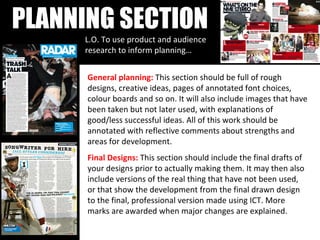 PLANNING SECTION L.O. To use product and audience research to inform planning… General planning:  This section should be full of rough designs, creative ideas, pages of annotated font choices, colour boards and so on. It will also include images that have been taken but not later used, with explanations of good/less successful ideas. All of this work should be annotated with reflective comments about strengths and areas for development.  Final Designs:   This section should include the final drafts of your designs prior to actually making them. It may then also include versions of the real thing that have not been used, or that show the development from the final drawn design to the final, professional version made using ICT. More marks are awarded when major changes are explained.    
