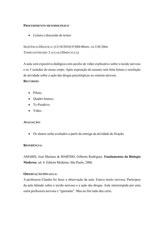 PROCEDIMENTO METODOLÓGICO

    Leitura e discursão de textos


SEQÜÊNCIA DIDÁTICA: (13/10/2010) 9:50H:00MIN. ÀS 11H:30MI
TEMPO ESTIMADO: 2 AULAS (50MIN/AULA)


A aula será expositiva dialógica com auxilio de vídeo explicativo sobre o tecido nervoso
e os 5 sentidos do nosso corpo. Após exposição do assunto será feita leitura e resolução
de atividade sobre a ação das drogas psicotrópicas no sistema nervoso.
RECURSOS:


    Piloto;
    Quadro branco;
    Tv-Pendrive
    Vídeo.


AVALIAÇÃO:


    Os alunos serão avaliados a partir da entrega da atividade de fixação.


REFERÊNCIA:


AMABIS, José Mariano & MARTHO, Gilberto Rodrigues. Fundamentos da Biologia
Moderna. ed. 4. Editora Moderna. São Paulo, 2006.


OBSERVAÇÃO PÓS-AULA:
A professora Claudia foi fazer a observação da aula. Estava muito nervosa. Participou
da aula falando sobre o tecido nervoso e a ação das drogas. Aula interrompida por uma
outra professora nervosa e “ignorante”. Mas no fim tudo deu certo.
 