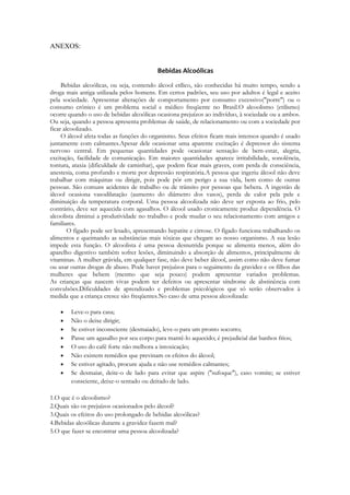 ANEXOS:


                                          Bebidas Alcoólicas

     Bebidas alcoólicas, ou seja, contendo álcool etílico, são conhecidas há muito tempo, sendo a
droga mais antiga utilizada pelos homens. Em certos padrões, seu uso por adultos é legal e aceito
pela sociedade. Apresentar alterações de comportamento por consumo excessivo("porre") ou o
consumo crônico é um problema social e médico freqüente no Brasil.O alcoolismo (etilismo)
ocorre quando o uso de bebidas alcoólicas ocasiona prejuízos ao indivíduo, à sociedade ou a ambos.
Ou seja, quando a pessoa apresenta problemas de saúde, de relacionamento ou com a sociedade por
ficar alcoolizado.
     O álcool afeta todas as funções do organismo. Seus efeitos ficam mais intensos quando é usado
juntamente com calmantes.Apesar dele ocasionar uma aparente excitação é depressor do sistema
nervoso central. Em pequenas quantidades pode ocasionar sensação de bem-estar, alegria,
excitação, facilidade de comunicação. Em maiores quantidades aparece irritabilidade, sonolência,
tontura, ataxia (dificuldade de caminhar), que podem ficar mais graves, com perda de consciência,
anestesia, coma profundo e morte por depressão respiratória.A pessoa que ingeriu álcool não deve
trabalhar com máquinas ou dirigir, pois pode pôr em perigo a sua vida, bem como de outras
pessoas. São comuns acidentes de trabalho ou de trânsito por pessoas que bebera. A ingestão de
álcool ocasiona vasodilatação (aumento do diâmetro dos vasos), perda de calor pela pele e
diminuição da temperatura corporal. Uma pessoa alcoolizada não deve ser exposta ao frio, pelo
contrário, deve ser aquecida com agasalhos. O álcool usado cronicamente produz dependência. O
alcoolista diminui a produtividade no trabalho e pode mudar o seu relacionamento com amigos e
familiares.
        O fígado pode ser lesado, apresentando hepatite e cirrose. O fígado funciona trabalhando os
alimentos e queimando as substâncias mais tóxicas que chegam ao nosso organismo. A sua lesão
impede esta função. O alcoolista é uma pessoa desnutrida porque se alimenta menos, além do
aparelho digestivo também sofrer lesões, diminuindo a absorção de alimentos, principalmente de
vitaminas. A mulher grávida, em qualquer fase, não deve beber álcool, assim como não deve fumar
ou usar outras drogas de abuso. Pode haver prejuízos para o seguimento da gravidez e os filhos das
mulheres que bebem (mesmo que seja pouco) podem apresentar variados problemas.
As crianças que nascem vivas podem ter defeitos ou apresentar síndrome de abstinência com
convulsões.Dificuldades de aprendizado e problemas psicológicos que só serão observados à
medida que a criança cresce são freqüentes.No caso de uma pessoa alcoolizada:

       Leve-o para casa;
       Não o deixe dirigir;
       Se estiver inconsciente (desmaiado), leve-o para um pronto socorro;
       Passe um agasalho por seu corpo para mantê-lo aquecido; é prejudicial dar banhos frios;
       O uso do café forte não melhora a intoxicação;
       Não existem remédios que previnam os efeitos do álcool;
       Se estiver agitado, procure ajuda e não use remédios calmantes;
       Se desmaiar, deite-o de lado para evitar que aspire ("sufoque"), caso vomite; se estiver
        consciente, deixe-o sentado ou deitado de lado.

1.O que é o alcoolismo?
2.Quais são os prejuízos ocasionados pelo álcool?
3.Quais os efeitos do uso prolongado de bebidas alcoólicas?
4.Bebidas alcoólicas durante a gravidez fazem mal?
5.O que fazer se encontrar uma pessoa alcoolizada?
 
