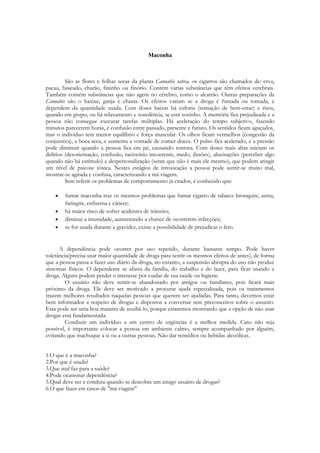 Maconha



         São as flores e folhas secas da planta Cannabis sativa, os cigarros são chamados de: erva,
pacau, baseado, charão, fininho ou finório. Contém várias substâncias que têm efeitos cerebrais.
Também contém substâncias que não agem no cérebro, como o alcatrão. Outras preparações da
Cannabis são o haxixe, ganja e charas. Os efeitos variam se a droga é fumada ou tomada, e
dependem da quantidade usada. Com doses baixas há euforia (sensação de bem-estar) e risos,
quando em grupo, ou há relaxamento e sonolência, se está sozinho. A memória fica prejudicada e a
pessoa não consegue executar tarefas múltiplas. Há aceleração do tempo subjetivo, fazendo
minutos parecerem horas, e confusão entre passado, presente e futuro. Os sentidos ficam aguçados,
mas o indivíduo tem menor equilíbrio e força muscular. Os olhos ficam vermelhos (congestão da
conjuntiva), a boca seca, e aumenta a vontade de comer doces. O pulso fica acelerado, e a pressão
pode diminuir quando a pessoa fica em pé, causando tontura. Com doses mais altas iniciam os
delírios (desorientação, confusão, raciocínio incoerente, medo, ilusões), alucinações (perceber algo
quando não há estímulo) e despersonalização (sente que não é mais ele mesmo), que podem atingir
um nível de psicose tóxica. Nestes estágios de intoxicação a pessoa pode sentir-se muito mal,
mostrar-se agitada e confusa, caracterizando a má viagem.
         Sem referir os problemas de comportamento já citados, é conhecido que:

       fumar maconha traz os mesmos problemas que fumar cigarro de tabaco: bronquite, asma,
        faringite, enfisema e câncer;
       há maior risco de sofrer acidentes de trânsito;
       diminui a imunidade, aumentando a chance de ocorrerem infecções;
       se for usada durante a gravidez, existe a possibilidade de prejudicar o feto.


      A dependência pode ocorrer por uso repetido, durante bastante tempo. Pode haver
tolerância(precisa usar maior quantidade de droga para sentir os mesmos efeitos de antes), de forma
que a pessoa passa a fazer uso diário da droga, no entanto, a suspensão abrupta do uso não produz
sintomas físicos. O dependente se afasta da família, do trabalho e do lazer, para ficar usando a
droga. Alguns podem perder o interesse por cuidar de sua saúde ou higiene.
         O usuário não deve sentir-se abandonado por amigos ou familiares, pois ficará mais
próximo da droga. Ele deve ser motivado a procurar ajuda especializada, pois os tratamentos
trazem melhores resultados naquelas pessoas que querem ser ajudadas. Para tanto, devemos estar
bem informados a respeito de drogas e dispostos a conversar sem preconceitos sobre o assunto.
Esta pode ser uma boa maneira de auxiliá-lo, porque estaremos mostrando que a opção de não usar
drogas está fundamentada.
         Conduzir um indivíduo a um centro de urgências é a melhor medida. Caso não seja
possível, é importante colocar a pessoa em ambiente calmo, sempre acompanhado por alguém,
evitando que machuque a si ou a outras pessoas. Não dar remédios ou bebidas alcoólicas.


1.O que é a maconha?
2.Por que é usada?
3.Que mal faz para a saúde?
4.Pode ocasionar dependência?
5.Qual deve ser a conduta quando se descobre um amigo usuário de drogas?
6.O que fazer em casos de "má viagem"
 