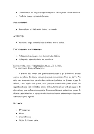  Caracterização das funções e especializações da circulação em caráter evolutivo;
    Analise o sistema circulatório humano;


PROCEDIMENTAIS


    Resolução da atividade sobre sistema circulatório.


ATITUDINAIS:


    Valorizar o corpo humano e todas as formas de vida animal.


PROCEDIMENTOS METODOLÓGICOS:


    Aula expositiva dialógica com demonstração didática;
    Aula prática sobre circulação nos mamíferos.


SEQÜÊNCIA DIDÁTICA: (10/11/2010) 09H:50MIN. ÀS 11H:30MIN.
TEMPO ESTIMADO: 4 AULAS (50MIN/AULA)

       A primeira aula comerá com questionamentos sobre o que é circulação e como
ocorreu a evolução do sistema circulatório em diversos animais. Com uso da TV Pen
drive para apresentar fotos que abordam o sistema circulatório em diversos grupos de
animais, a aula seguirá com pontos chave que serão colocados no quadro branco. Na
segunda aula que será destinada a análise prática, turma será dividida em equipes de
cinco alunos para analisarem um coração de um mamífero que será exposto na sala de
ciências, posteriormente as equipes resolveram questões que serão entregues impressas
sobre circulação e digestão.


RECURSOS:


    TV pen drive;
    Slides
    Quadro branco;
    Pilotos de diversas cores;
 