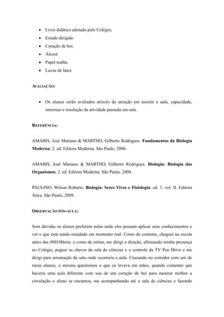  Livro didático adotado pelo Colégio;
    Estudo dirigido
    Coração de boi.
    Álcool
    Papel toalha
    Luvas de látex


AVALIAÇÃO:


    Os alunos serão avaliados através da atenção em assistir a aula, capacidade,
       interesse e resolução da atividade passada em sala.


REFERÊNCIA:


AMABIS, José Mariano & MARTHO, Gilberto Rodrigues. Fundamentos da Biologia
Moderna. 2. ed. Editora Moderna. São Paulo, 2006.


AMABIS, José Mariano & MARTHO, Gilberto Rodrigues. Biologia: Biologia dos
Organismos. 2. ed. Editora Moderna. São Paulo, 2004.


PAULINO, Wilson Roberto. Biologia: Seres Vivos e Fisiologia. ed. 1. vol. II. Editora
Ática. São Paulo, 2009.


OBSERVAÇÃO PÓS-AULA:


Sem dúvidas os alunos preferem aulas onde eles possam aplicar seus conhecimentos e
ver o que está sendo estudado em momento real. Como de costume, cheguei na escola
antes das 09H:00min. e como de rotina, me dirigi a direção, afirmando minha presença
no Colégio, peguei as chaves da sala de ciências e o controle da TV Pen Drive e me
dirigi para arrumação da sala onde ocorreria a aula. Cruzando no corredor com um de
meus alunos, o mesmo questionou o que eu levava em mãos, quando comentei que
haveria uma aula diferente com uso de um coração de boi para mostrar melhor a
circulação o aluno se encantou, me acompanhando até a sala de ciências e fazendo
 
