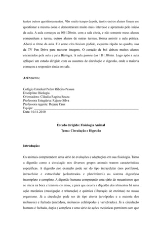 tantos outros questionamentos. Não muito tempo depois, tantos outros alunos foram me
questionar a mesma coisa e demostravam muito mais interesse e apreensão pelo inicio
da aula. A aula começou as 09H:20min. com a sala cheia, e não somente meus alunos
compunham a turma, outros alunos de outras turmas, forma assistir a aula prática.
Adorei o ritmo da aula. Fiz como eles haviam pedido, esquema rápido no quadro, uso
da TV Pen Drive para mostrar imagens. O coração de boi deixou muitos alunos
encantados pela aula e pela Biologia. A aula passou das 11H:30min. Logo após a aula
apliquei um estudo dirigido com os assuntos de circulação e digestão, onde a maioria
começou a responder ainda em sala.


APÊNDICES:


Colégio Estadual Pedro Ribeiro Pessoa
Disciplina: Biologia
Orientadora: Cláudia Regina Souza
Professora Estagiária: Rejane Silva
Professora regente: Rejane Cruz
Equipe: ________________________________________________________________
Data: 10.11.2010



                         Estudo dirigido: Fisiologia Animal
                            Tema: Circulação e Digestão



Introdução:


Os animais compreendem uma série de evoluções e adaptações em sua fisiologia. Tanto
a digestão como a circulação nos diversos grupos animais trazem características
especificas. A digestão por exemplo pode ser do tipo intracelular (nos poríferos),
intracelular e extracelular (celenterados e platelmintos) ou sistema digestório
incompleto e completo. A digestão humana compreende uma série de mecanismos que
se inicia na boca e termina em ânus, e para que ocorra a digestão dos alimentos há uma
ação mecânica (mastigação e trituração) e química (liberação de enzimas) no nosso
organismo. Já a circulação pode ser do tipo aberta (artrópodes e a maioria dos
moluscos) e fechada (anelídeos, moluscos cefalópodes e vertebrados). Já a circulação
humana é fechada, dupla e completa e uma série de ações mecânicas permitem com que
 