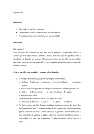 haja sucesso.




Objetivos:


    Responder as questões propostas
    Compreender o que foi dado em aula teórica e prática
    Assinar os pontos mais importantes do tema estudado


Instruções:


Olá meninos!
Esta atividade foi desenvolvida para que vocês pudessem compreender melhor o
assunto que está sendo estudado nesta IV Unidade. Esta atividade traz questões sobre a
circulação e a digestão nos animais. São questões básicas que deverão ser respondidas
por toda a equipe e entregue no dia 17.11.2010, para que possamos esclarecer possíveis
dúvidas. Sucesso!


Leia as questões com atenção e responda sobre digestão:


   1. A absorção do alimento já digerido ocorre principalmente no:
       a. Esôfago     b. pâncreas   c. estômago    d. intestino delgado      e. intestino
             grosso
   2. A mucosa intestinal apresenta um alto poder de absorção devido à presença de:
       a. Cílios      b. Desmossomos       c. Microvilosidades d. Flagelos
       e. Vesículas fagocitárias
   3. Qual das substâncias abaixo inicia a sua digestão na boca?
       a. Sacarose b. Proteínas     c. Amido       d. Lipídio      e. Peptonas
   4. No Egito, muitos artefatos de pedra vendidos como provenientes dos temos dos
       faraós são falsificados. O processo de falsificação consiste em esculpir pequenas
       pedras e misturá-las com a comida oferecida às galinhas. Atravessando todo o
       tubo digestório da galinha, as pedras adquirem o aspecto de objetos antigos e
       desgastados pelo uso. Esse processo de “envelhecimento mecânico” deve-se a
       ação:
 
