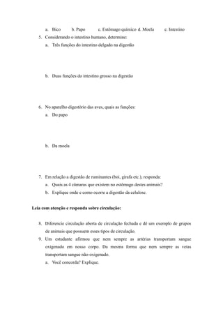 a. Bico        b. Papo        c. Estômago químico d. Moela          e. Intestino
   5. Considerando o intestino humano, determine:
      a. Três funções do intestino delgado na digestão




      b. Duas funções do intestino grosso na digestão




   6. No aparelho digestório das aves, quais as funções:
      a. Do papo




      b. Da moela




   7. Em relação a digestão de ruminantes (boi, girafa etc.), responda:
      a. Quais as 4 câmaras que existem no estômago destes animais?
      b. Explique onde e como ocorre a digestão da celulose.


Leia com atenção e responda sobre circulação:


   8. Diferencie circulação aberta de circulação fechada e dê um exemplo de grupos
      de animais que possuem esses tipos de circulação.
   9. Um estudante afirmou que nem sempre as artérias transportam sangue
      oxigenado em nosso corpo. Da mesma forma que nem sempre as veias
      transportam sangue não-oxigenado.
      a. Você concorda? Explique.
 