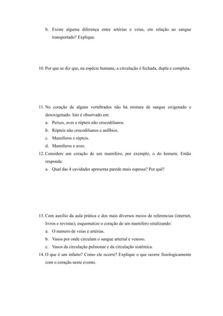 b. Existe alguma diferença entre artérias e veias, em relação ao sangue
       transportado? Explique.




10. Por que se diz que, na espécie humana, a circulação é fechada, dupla e completa.




11. No coração de alguns vertebrados não há mistura de sangue oxigenado e
   desoxigenado. Isto é observado em:
   a. Peixes, aves e répteis não crocodilianos.
   b. Répteis não crocodilianos e anfíbios.
   c. Mamíferos e répteis.
   d. Mamíferos e aves.
12. Considere um coração de um mamífero, por exemplo, o do homem. Então
   responda:
   a. Qual das 4 cavidades apresenta parede mais espessa? Por quê?




13. Com auxílio da aula prática e dos mais diversos meios de referencias (internet,
   livros e revistas), esquematize o coração de um mamífero sinalizando:
   a. O numero de veias e artérias.
   b. Vasos por onde circulam o sangue arterial e venoso.
   c. Vasos da circulação pulmonar e da circulação sistêmica.
14. O que é um infarto? Como ele ocorre? Explique o que ocorre fisiologicamente
   com o coração neste evento.
 