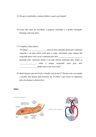 15. Do que é constituído o sistema linfático e qual a sua função?




   16. Existe dois tipos de circulação, a pequena circulação e a grande circulação.
         Explique cada uma delas.




   17. Complete a frase abaixo:
         “O sangue ___________________ entra no átrio esquerdo, passa pelo ventrículo
         esquerdo e saí pela artéria aorta para o corpo, retornando como sangue não
         oxigenado pelas veias cavas e entrando pelo átrio ________________________,
         passando pelo ventrículo direito e saí pela artérias pulmonar para irrigar os
         _________________,       então     o   sangue   oxigenado     entra   pelo   átrio
         __________________ dando início a um novo ciclo.”


   18. Quais doenças que envolvem o coração você já ouviu? Discuta com a sua equipe
         e escolha uma doença para comentar em 10 linhas o que ocorre no organismo
         para esta doença se desenvolver.



Slides
 