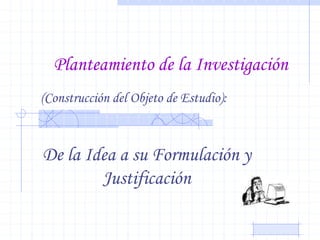 Planteamiento de la Investigación
De la Idea a su Formulación y
Justificación
(Construcción del Objeto de Estudio):
 
