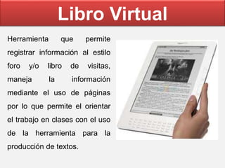 Libro Virtual
Herramienta que permite
registrar información al estilo
foro y/o libro de visitas,
maneja la información
mediante el uso de páginas
por lo que permite el orientar
el trabajo en clases con el uso
de la herramienta para la
producción de textos.
 