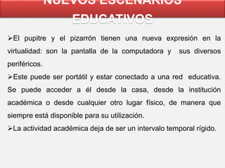 NUEVOS ESCENARIOS
EDUCATIVOS
El pupitre y el pizarrón tienen una nueva expresión en la
virtualidad: son la pantalla de la computadora y sus diversos
periféricos.
Este puede ser portátil y estar conectado a una red educativa.
Se puede acceder a él desde la casa, desde la institución
académica o desde cualquier otro lugar físico, de manera que
siempre está disponible para su utilización.
La actividad académica deja de ser un intervalo temporal rígido.
 