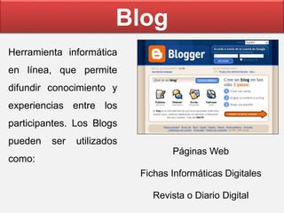 Blog
Herramienta informática
en línea, que permite
difundir conocimiento y
experiencias entre los
participantes. Los Blogs
pueden ser utilizados
como:
Páginas Web
Fichas Informáticas Digitales
Revista o Diario Digital
 