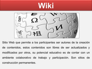 Wiki
Sitio Web que permite a los participantes ser autores de la creación
de contenidos, estos contenidos son libres de ser actualizados y
modificados por otros, su potencial educativo es de contar con un
ambiente colaborativo de trabajo y participación. Son sitios de
construcción permanentes.
 