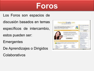 Foros
Los Foros son espacios de
discusión basados en temas
específicos de intercambio,
estos pueden ser:
Emergentes
De Aprendizajes o Dirigidos
Colaborativos
 