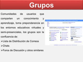 Comunidades de usuarios que
comparten un conocimiento y
aprendizaje, toma preponderancia en
los entornos educativos virtuales y
semi-presenciales, los grupos son la
confluencia de:
Lista de Distribución de Correos
Chats
Foros de Discusión y otros similares
Grupos
 