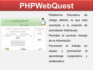 PHPWebQuest
Plataforma Educativa de
código abierto, la que esta
orientada a la creación de
actividades WebQuest.
Permiten el correcto manejo
de la información.
Favorecen el trabajo en
equipo y promueven el
aprendizaje cooperativo y
colaborativo
 