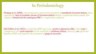 In Periodontology
• Pradeep et al. (2009), who conducted a study on the treatment of mandibular furcation defects, have
reported the lack of complete closure of furcation defects despite a significant improvement; this
implies a limited role for autologous PRP as a regenerative material.
• Del Fabbro et al. (2011) revealed that PRP may exert a positive adjunctive effect when used in
combination with graft materials for the treatment of intrabony defects. However, no significant
benefit of PRP was found for the treatment of gingival recession
 