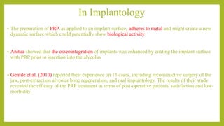 In Implantology
• The preparation of PRP, as applied to an implant surface, adheres to metal and might create a new
dynamic surface which could potentially show biological activity
• Anitua showed that the osseointegration of implants was enhanced by coating the implant surface
with PRP prior to insertion into the alveolus
• Gentile et al. (2010) reported their experience on 15 cases, including reconstructive surgery of the
jaw, post-extraction alveolar bone regeneration, and oral implantology. The results of their study
revealed the efficacy of the PRP treatment in terms of post-operative patients' satisfaction and low-
morbidity
 
