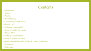 Contents
Introduction
History
Platelets
Wound healing
Classification of PRP & PRF
What is PRP.?
Technique to prepare PRP
Merits of platelet rich plasma
What is PRF.?
Technique to prepare PRF
Merits of platelet rich fibrin
Applications of Platelet Rich Fibrin & Platelet Rich Plasma
Conclusion
References
 