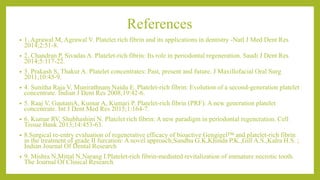 References
• 1. Agrawal M, Agrawal V. Platelet rich fibrin and its applications in dentistry -Natl J Med Dent Res
2014;2:51-8.
• 2. Chandran P, Sivadas A. Platelet-rich fibrin: Its role in periodontal regeneration. Saudi J Dent Res
2014;5:117-22.
• 3. Prakash S, Thakur A. Platelet concentrates: Past, present and future. J Maxillofacial Oral Surg
2011;10:45-9.
• 4. Sunitha Raja V, Munirathnam Naidu E. Platelet-rich fibrin: Evolution of a second-generation platelet
concentrate. Indian J Dent Res 2008;19:42-6.
• 5. Raaj V, GautamA, Kumar A, Kumari P. Platelet-rich fibrin (PRF): A new generation platelet
concentrate. Int J Dent Med Res 2015;1:164-7.
• 6. Kumar RV, Shubhashini N. Platelet rich fibrin: A new paradigm in periodontal regeneration. Cell
Tissue Bank 2013;14:453-63.
• 8.Surgical re-entry evaluation of regenerative efficacy of bioactive Gengigel™ and platelet-rich fibrin
in the treatment of grade II furcation: A novel approach;Sandhu G.K,Khinda P.K.,Gill A.S.,Kalra H.S. ;
Indian Journal Of Dental Research
• 9. Mishra N,Mittal N,Narang I.Platelet-rich fibrin-mediated revitalization of immature necrotic tooth.
The Journal Of Clinical Research
 