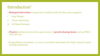 Introduction1
Biological intervention in regenerative medicine fall into three main categories
I. Gene therapy
II. Tissue engineering
III. Cell based therapies
Platelets had been proven to be a good source of growth releasing factors such as PDGF,
TGF, IGF etc.
Using platelet concentrates, is a way to accelerate and enhance the body’s natural wound
healing mechanisms.
 