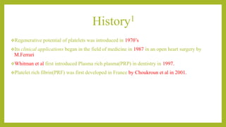 History1
Regenerative potential of platelets was introduced in 1970’s
Its clinical applications began in the field of medicine in 1987 in an open heart surgery by
M.Ferrari
Whitman et al first introduced Plasma rich plasma(PRP) in dentistry in 1997.
Platelet rich fibrin(PRF) was first developed in France by Choukroun et al in 2001.
 