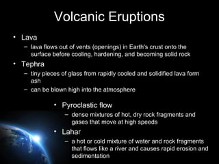 Volcanic Eruptions
• Lava
– lava flows out of vents (openings) in Earth's crust onto the
surface before cooling, hardening, and becoming solid rock
• Tephra
– tiny pieces of glass from rapidly cooled and solidified lava form
ash
– can be blown high into the atmosphere
• Pyroclastic flow
– dense mixtures of hot, dry rock fragments and
gases that move at high speeds
• Lahar
– a hot or cold mixture of water and rock fragments
that flows like a river and causes rapid erosion and
sedimentation
 