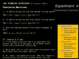 Observat i on:
- Convect i on i s t he t r ansf er of heat due t o
movement wi t hi n a f l ui d ( ai r / wat er / magma) .
- Heat measur es t he speed of mol ecul es.
- Densi t y measur es how t i ght l y packed t oget her
t he mol ecul es of a subst ance ar e.
- Fast er movi ng mol ecul es ar e l ess dense
( f art her apar t ) t han sl ower ( col der )
mol ecul es.
- Hot ai r & wat er ar e l ess dense t han cool er
f l ui ds.
- Obj ect s t hat ar e l ess dense t han wat er wi l l
f l oat .
QUESTION: How does heat af f ect movement wi t hi n a
f l ui d?
Hypot hesi s:
If wat er i s heat ed i n one ar ea of a t ub and
mar ked wi t h r ed f ood col or i ng, t hen i t wi l l …
, because …
If an i ce cube col or ed wi t h bl ue f ood col or i ng
• Observation:
• What do you know?
• What do you want
to fix/solve/learn?
• Hypothesis:
• What do you think
will happen & why?
• Experiment:
• What happened?
• Record your
data/observations.
• Conclusion:
• Does the data
support your
hypothesis?
USE COMPLETE SENTENCES t o a ns we r t he s e
Concl usi on Quest i ons:
1. I n whi ch di r ect i on di d t he war mer f l ui ds move?
•Do e s t hi s s up p o r t y o ur hy p o t he s i s ?
2. I n whi ch di r ect i on di d t he cool er f l ui ds move?
•Do e s t hi s s up p o r t y o ur hy p o t he s i s ?
3. Di d t he heat ed/ cool ed f l ui d move si deways at
al l ?
•Wha t d o y o u t hi nk c a us e d t hi s ?
I f t her e’ s t i me:
4. I f one beaker cont ai ned 100 mL of col d wat er and
anot her had 100 mL of hot wat er , whi ch beaker woul d
cont ai n mor e mol ecul es? Expl ai n why.
     
5. Whi ch wat er ( hot or col d) woul d have t he gr eat er mass?
Whi ch woul d have t he hi gher densi t y?
   
6. Ai r , wat er , and magma ar e f l ui ds. What wi l l happen t o
an ar ea wi t hi n a f l ui d t hat becomes war mer t han t he
Convection Currents
Experiment 4
 