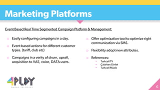 o Easily configuring campaigns in a day.
o Event based actions for different customer
types. (tariff, club etc)
o Campaigns in a verity of churn, upsell,
acquisition to VAS, voice, DATA users.
Marketing Platforms
o Offer optimization tool to optimize right
communication via SMS.
o Flexibility adopt new attributes.
o References:
• Turkcell TV
• Çalarken Dinlet
• Turkcell Müzik
Event Based Real Time Segmented Campaign Platform & Management:
 